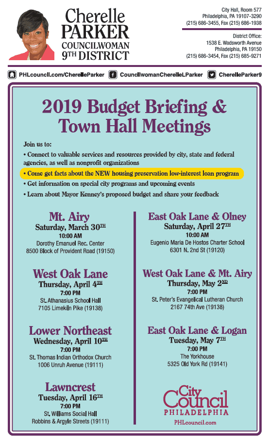 Image of a flyer titled "2019 Budget briefing & town hall meetings" Text follows: Join us to: Connect to valuable services and resources provided by city, state and federal agencies as well a nonprofit organizations. Come get facts about the new housing preservation low-interest loan program Get information on special city programs and upcoming events Learn about Mayor Kenney's proposed budget and share your feedback List of times and locations: Mt. Airy Saturday March 30 10 am @ Dorothy emanuel Rec center 8500 bloc of provident road 19150 West Oak Lane Thursday April 4th @ 7pm Saint Athanasisus Social Hall 7105 Limekiln Pike 19138 Lower Northeast wednesday, april 10 @ 7 pm Saint Thomas Indian Orthodox Church 1006 Unruh Avenue 19111 Lawncrest Tuesday, April 16 @ 7pm Saint Williams Social Hall, Robbins and Argyle Streets 19111 East Ok Lane & Olney Saturday april 27 @ 10 am Eugenio Maria De Hostos Charter School 6301 North 2nd street, 19120 West Oak Lane & Mt. Airy Thursday May 2 @ 7pm Saint Peter's Evangelical Lutheran Church 2167 74th Avenue 19138 East Oak Lane & Logan Tuesday May 7 @ 7 pm The Yorkhouse 5325 Old York Road 19141 Cherelle Parker Contact information: City Hall Room 577, philadelphia PA 19107-3290, phone number 215-686-3455, Fax number 215-686-1938 District Office, 1538 East Wadsworth Avenue, Philadelphia PA 19150. Phone number 215-686-3454, fax number is 215-685-9271 Website address is www.phlcouncil.com/cherelle parker. Find her on facebook at Councilwoman cherelle L parker Find her on twitter @cherelleparker9